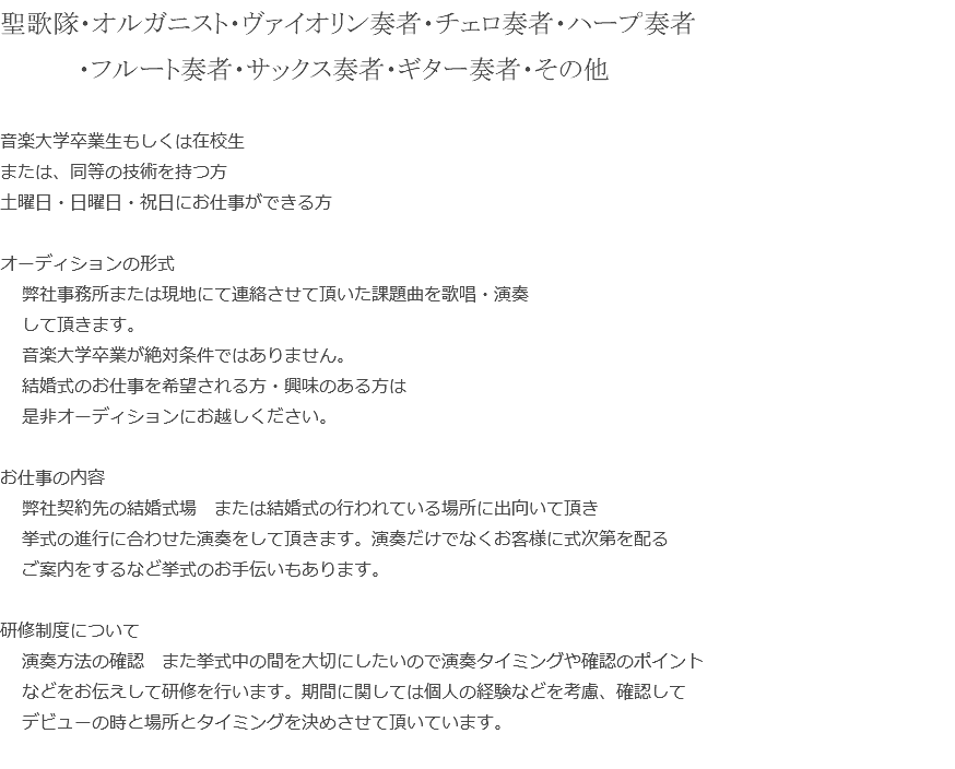 聖歌隊・オルガニスト・ヴァイオリン奏者・チェロ奏者・ハープ奏者 ・フルート奏者・サックス奏者・ギター奏者・その他 音楽大学卒業生もしくは在校生 または、同等の技術を持つ方 土曜日・日曜日・祝日にお仕事ができる方 オーディションの形式 弊社事務所または現地にて連絡させて頂いた課題曲を歌唱・演奏 して頂きます。 音楽大学卒業が絶対条件ではありません。 結婚式のお仕事を希望される方・興味のある方は 是非オーディションにお越しください。 お仕事の内容 弊社契約先の結婚式場　または結婚式の行われている場所に出向いて頂き 挙式の進行に合わせた演奏をして頂きます。演奏だけでなくお客様に式次第を配る ご案内をするなど挙式のお手伝いもあります。 研修制度について 演奏方法の確認　また挙式中の間を大切にしたいので演奏タイミングや確認のポイント などをお伝えして研修を行います。期間に関しては個人の経験などを考慮、確認して デビューの時と場所とタイミングを決めさせて頂いています。 